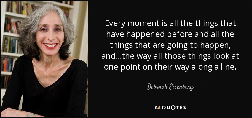 Every moment is all the things that have happened before and all the things that are going to happen, and...the way all those things look at one point on their way along a line. - Deborah Eisenberg