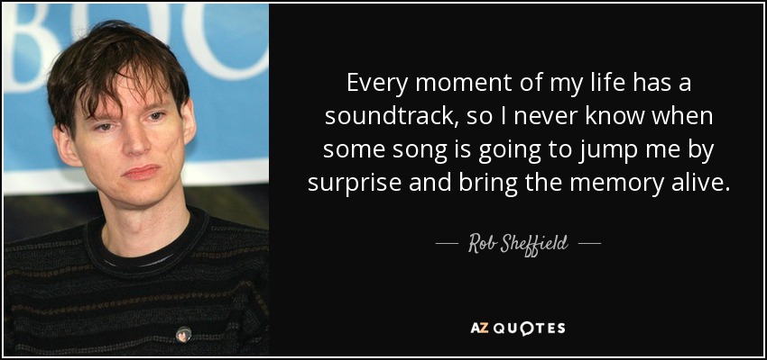 Every moment of my life has a soundtrack, so I never know when some song is going to jump me by surprise and bring the memory alive. - Rob Sheffield
