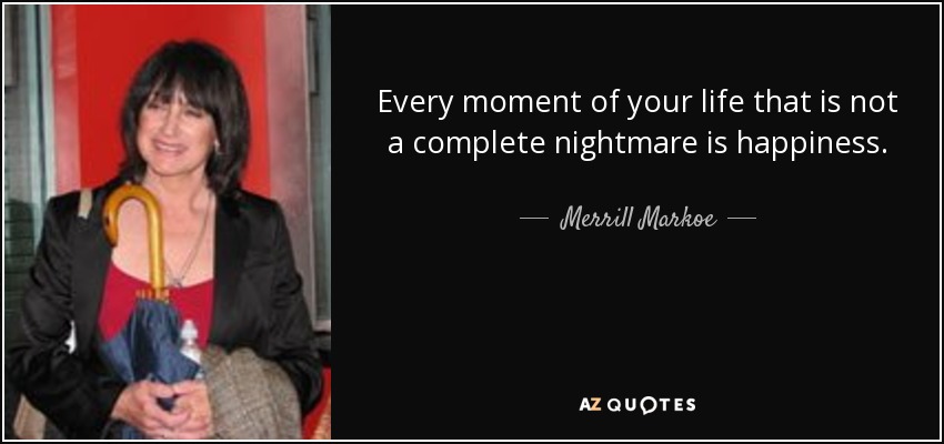 Every moment of your life that is not a complete nightmare is happiness. - Merrill Markoe