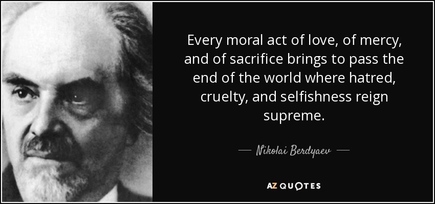 Every moral act of love, of mercy, and of sacrifice brings to pass the end of the world where hatred, cruelty, and selfishness reign supreme. - Nikolai Berdyaev