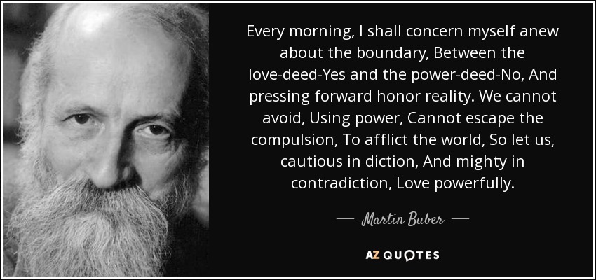 Every morning, I shall concern myself anew about the boundary, Between the love-deed-Yes and the power-deed-No, And pressing forward honor reality. We cannot avoid, Using power, Cannot escape the compulsion, To afflict the world, So let us, cautious in diction, And mighty in contradiction, Love powerfully. - Martin Buber