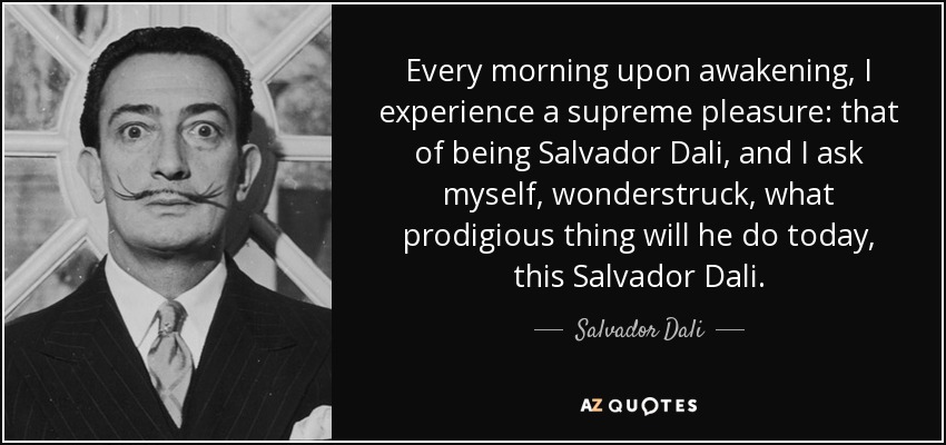 Every morning upon awakening, I experience a supreme pleasure: that of being Salvador Dali, and I ask myself, wonderstruck, what prodigious thing will he do today, this Salvador Dali. - Salvador Dali