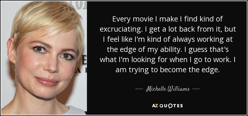 Every movie I make I find kind of excruciating. I get a lot back from it, but I feel like I'm kind of always working at the edge of my ability. I guess that's what I'm looking for when I go to work. I am trying to become the edge. - Michelle Williams