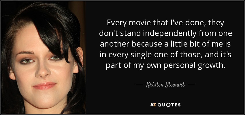 Every movie that I've done, they don't stand independently from one another because a little bit of me is in every single one of those, and it's part of my own personal growth. - Kristen Stewart