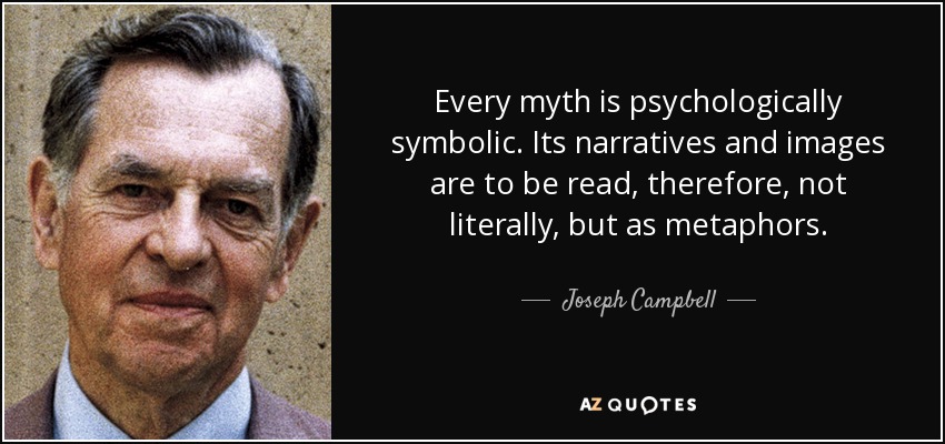 Every myth is psychologically symbolic. Its narratives and images are to be read, therefore, not literally, but as metaphors. - Joseph Campbell