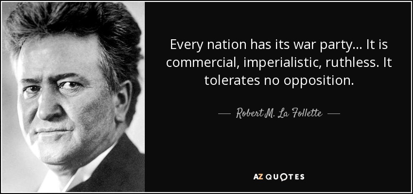 Every nation has its war party... It is commercial, imperialistic, ruthless. It tolerates no opposition. - Robert M. La Follette, Sr.