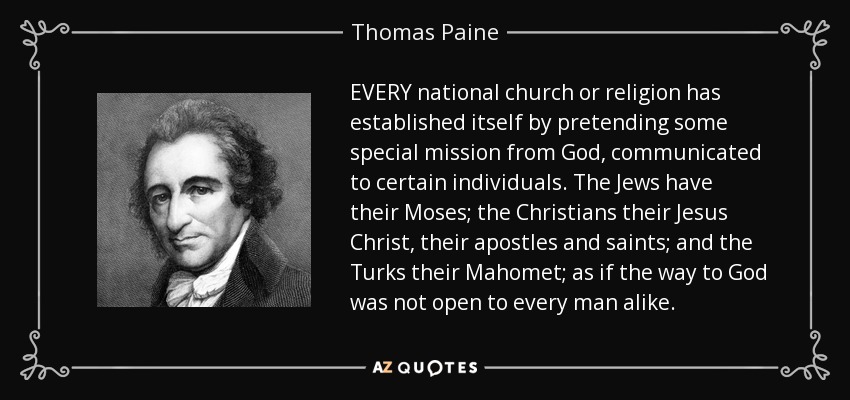 EVERY national church or religion has established itself by pretending some special mission from God, communicated to certain individuals. The Jews have their Moses; the Christians their Jesus Christ, their apostles and saints; and the Turks their Mahomet; as if the way to God was not open to every man alike. - Thomas Paine