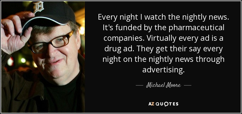 Every night I watch the nightly news. It's funded by the pharmaceutical companies. Virtually every ad is a drug ad. They get their say every night on the nightly news through advertising. - Michael Moore