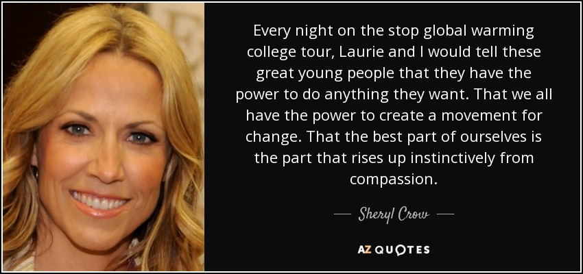 Every night on the stop global warming college tour, Laurie and I would tell these great young people that they have the power to do anything they want. That we all have the power to create a movement for change. That the best part of ourselves is the part that rises up instinctively from compassion. - Sheryl Crow