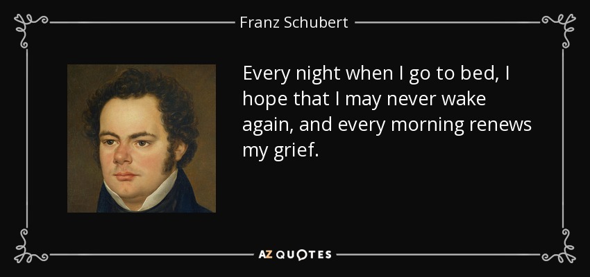 Every night when I go to bed, I hope that I may never wake again, and every morning renews my grief. - Franz Schubert