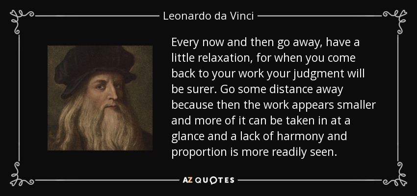 Every now and then go away, have a little relaxation, for when you come back to your work your judgment will be surer. Go some distance away because then the work appears smaller and more of it can be taken in at a glance and a lack of harmony and proportion is more readily seen. - Leonardo da Vinci