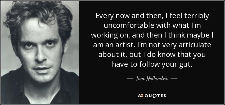 Every now and then, I feel terribly uncomfortable with what I'm working on, and then I think maybe I am an artist. I'm not very articulate about it, but I do know that you have to follow your gut. - Tom Hollander