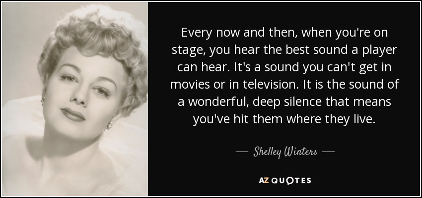 Every now and then, when you're on stage, you hear the best sound a player can hear. It's a sound you can't get in movies or in television. It is the sound of a wonderful, deep silence that means you've hit them where they live. - Shelley Winters