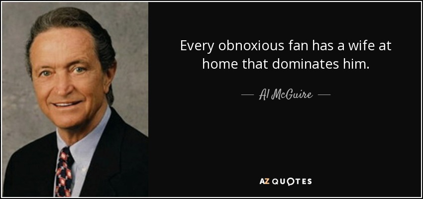 Every obnoxious fan has a wife at home that dominates him. - Al McGuire