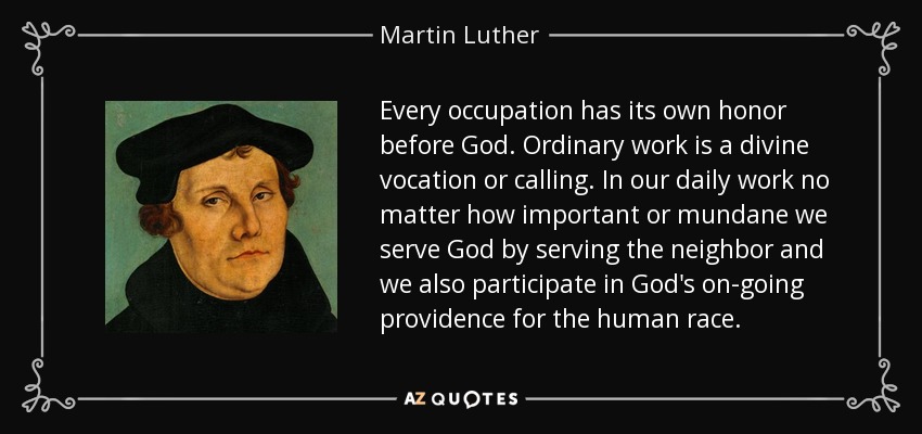 Every occupation has its own honor before God. Ordinary work is a divine vocation or calling. In our daily work no matter how important or mundane we serve God by serving the neighbor and we also participate in God's on-going providence for the human race. - Martin Luther