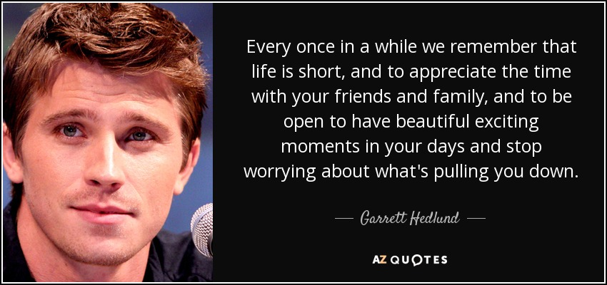 Every once in a while we remember that life is short, and to appreciate the time with your friends and family, and to be open to have beautiful exciting moments in your days and stop worrying about what's pulling you down. - Garrett Hedlund