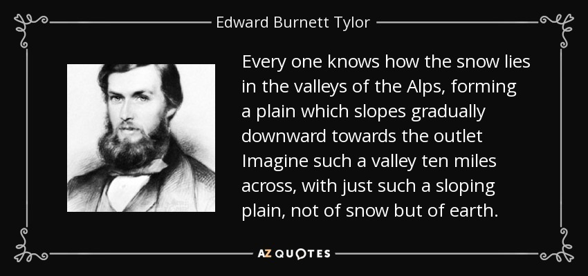 Every one knows how the snow lies in the valleys of the Alps, forming a plain which slopes gradually downward towards the outlet Imagine such a valley ten miles across, with just such a sloping plain, not of snow but of earth. - Edward Burnett Tylor