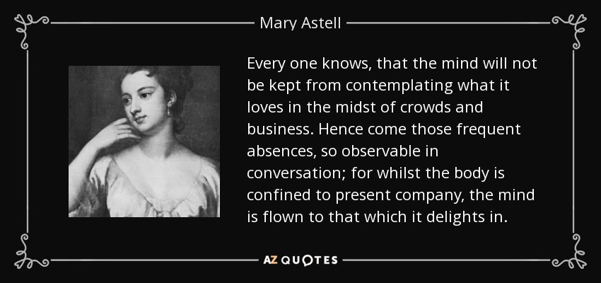 Every one knows, that the mind will not be kept from contemplating what it loves in the midst of crowds and business. Hence come those frequent absences, so observable in conversation; for whilst the body is confined to present company, the mind is flown to that which it delights in. - Mary Astell