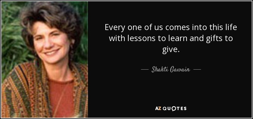 Every one of us comes into this life with lessons to learn and gifts to give. - Shakti Gawain