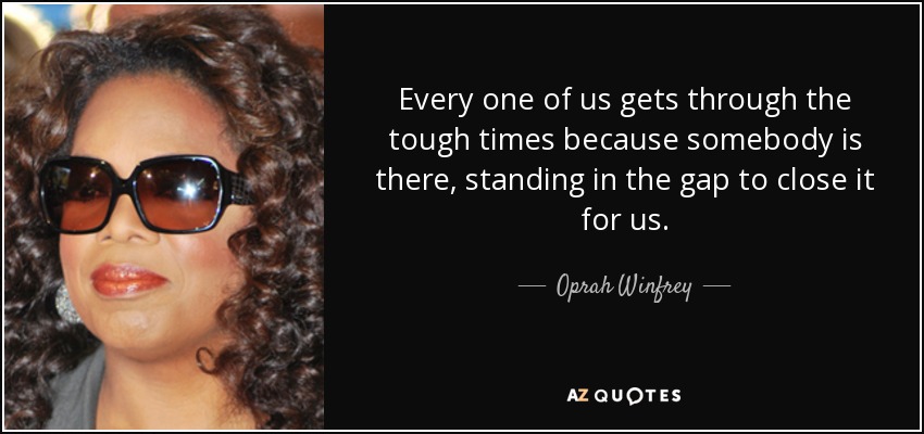 Every one of us gets through the tough times because somebody is there, standing in the gap to close it for us. - Oprah Winfrey