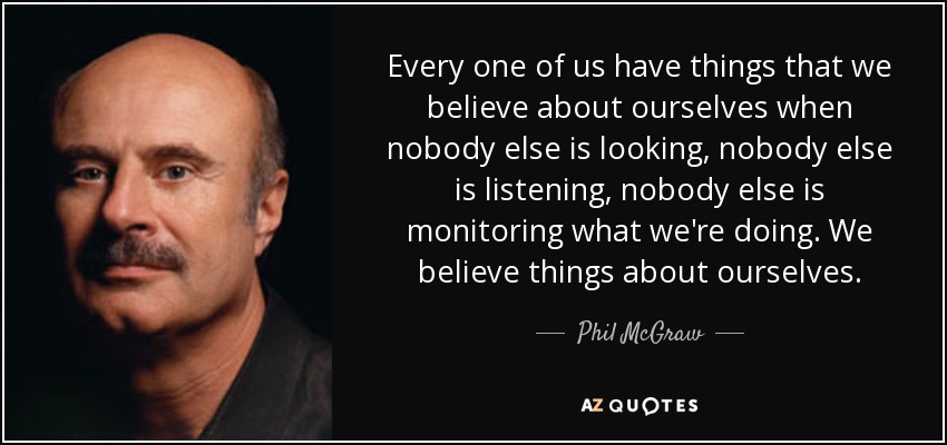 Every one of us have things that we believe about ourselves when nobody else is looking, nobody else is listening, nobody else is monitoring what we're doing. We believe things about ourselves. - Phil McGraw