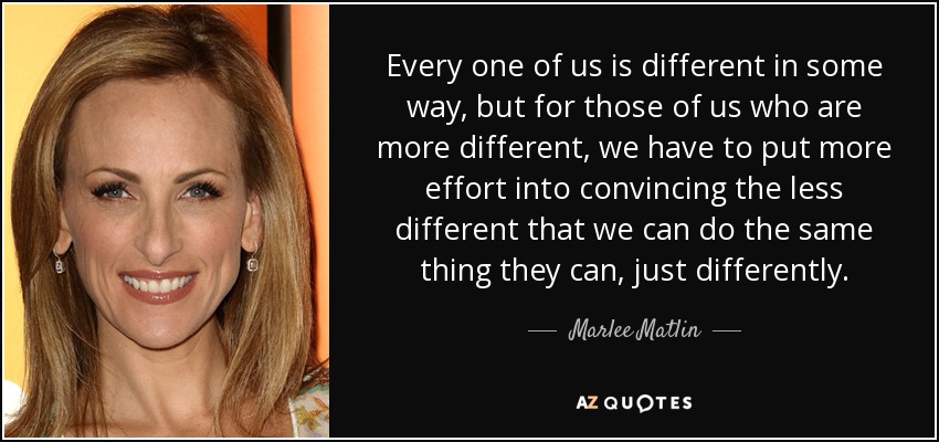 Every one of us is different in some way, but for those of us who are more different, we have to put more effort into convincing the less different that we can do the same thing they can, just differently. - Marlee Matlin