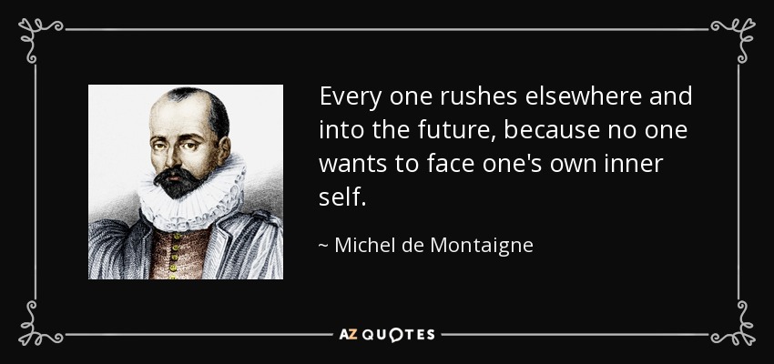 Every one rushes elsewhere and into the future, because no one wants to face one's own inner self. - Michel de Montaigne