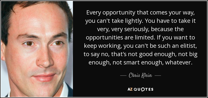 Every opportunity that comes your way, you can't take lightly. You have to take it very, very seriously, because the opportunities are limited. If you want to keep working, you can't be such an elitist, to say no, that's not good enough, not big enough, not smart enough, whatever. - Chris Klein