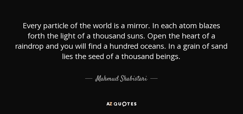 Every particle of the world is a mirror. In each atom blazes forth the light of a thousand suns. Open the heart of a raindrop and you will find a hundred oceans. In a grain of sand lies the seed of a thousand beings. - Mahmud Shabistari