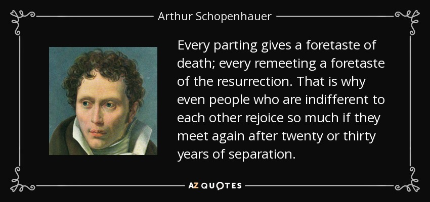 Every parting gives a foretaste of death; every remeeting a foretaste of the resurrection. That is why even people who are indifferent to each other rejoice so much if they meet again after twenty or thirty years of separation. - Arthur Schopenhauer