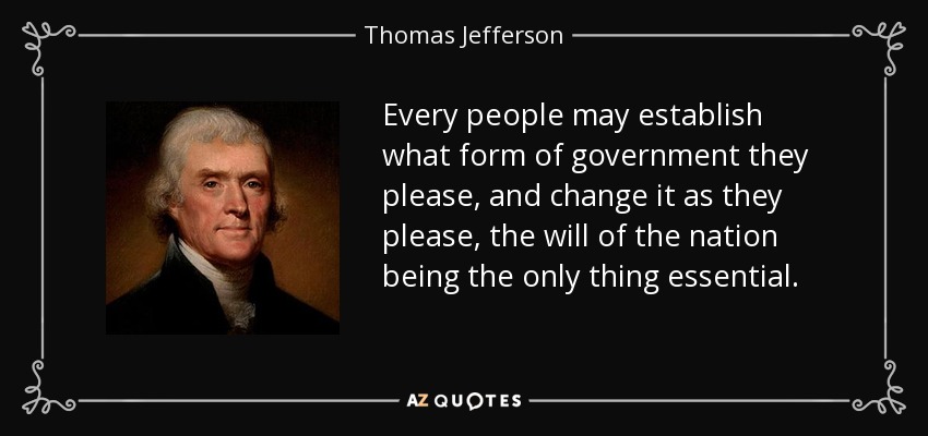 Every people may establish what form of government they please, and change it as they please, the will of the nation being the only thing essential. - Thomas Jefferson