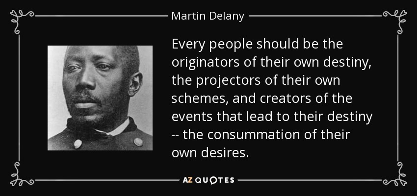 Every people should be the originators of their own destiny, the projectors of their own schemes, and creators of the events that lead to their destiny -- the consummation of their own desires. - Martin Delany