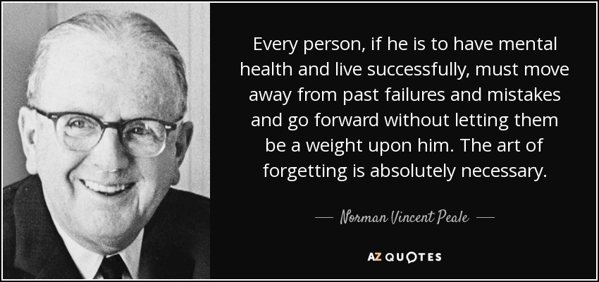 Every person, if he is to have mental health and live successfully, must move away from past failures and mistakes and go forward without letting them be a weight upon him. The art of forgetting is absolutely necessary. - Norman Vincent Peale