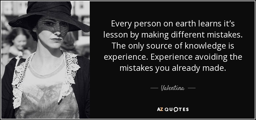 Every person on earth learns it’s lesson by making different mistakes. The only source of knowledge is experience. Experience avoiding the mistakes you already made. - Valentina