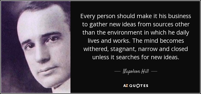 Every person should make it his business to gather new ideas from sources other than the environment in which he daily lives and works. The mind becomes withered, stagnant, narrow and closed unless it searches for new ideas. - Napoleon Hill