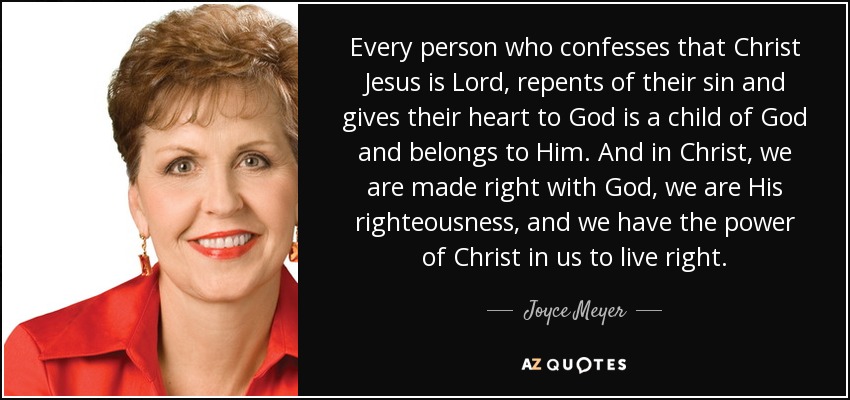 Every person who confesses that Christ Jesus is Lord, repents of their sin and gives their heart to God is a child of God and belongs to Him. And in Christ, we are made right with God, we are His righteousness, and we have the power of Christ in us to live right. - Joyce Meyer