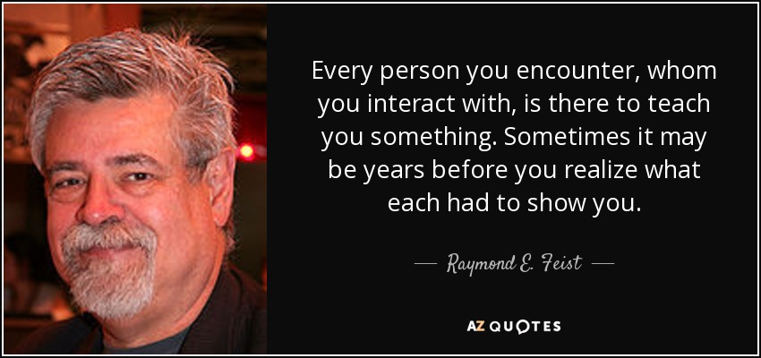 Every person you encounter, whom you interact with, is there to teach you something. Sometimes it may be years before you realize what each had to show you. - Raymond E. Feist