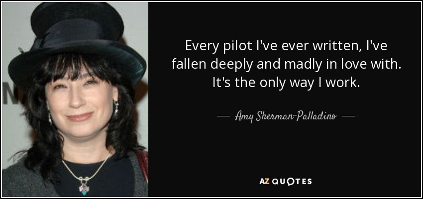 Every pilot I've ever written, I've fallen deeply and madly in love with. It's the only way I work. - Amy Sherman-Palladino