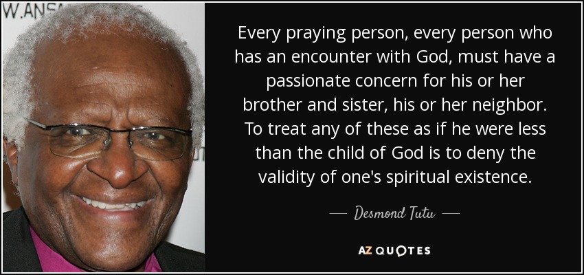 Every praying person, every person who has an encounter with God, must have a passionate concern for his or her brother and sister, his or her neighbor. To treat any of these as if he were less than the child of God is to deny the validity of one's spiritual existence. - Desmond Tutu