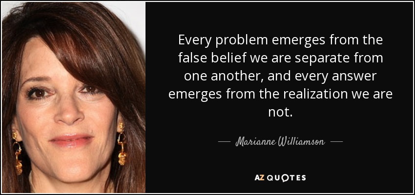 Every problem emerges from the false belief we are separate from one another, and every answer emerges from the realization we are not. - Marianne Williamson