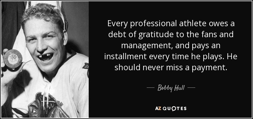 Every professional athlete owes a debt of gratitude to the fans and management, and pays an installment every time he plays. He should never miss a payment. - Bobby Hull