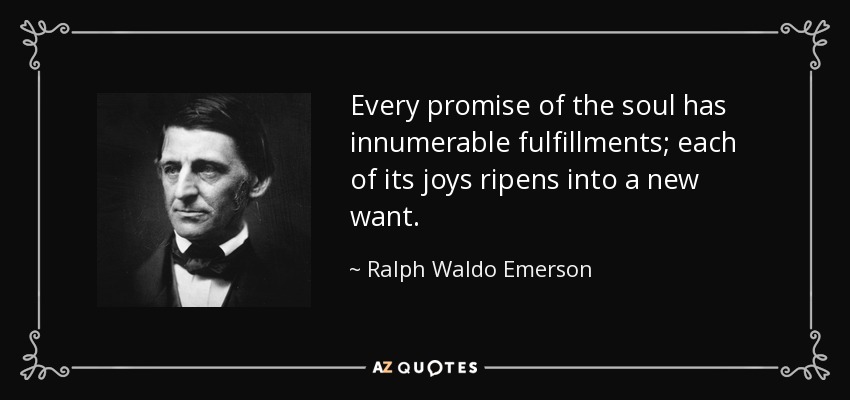 Every promise of the soul has innumerable fulfillments; each of its joys ripens into a new want. - Ralph Waldo Emerson