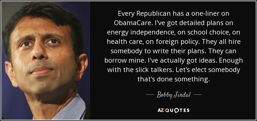 Every Republican has a one-liner on ObamaCare. I've got detailed plans on energy independence, on school choice, on health care, on foreign policy. They all hire somebody to write their plans. They can borrow mine. I've actually got ideas. Enough with the slick talkers. Let's elect somebody that's done something. - Bobby Jindal