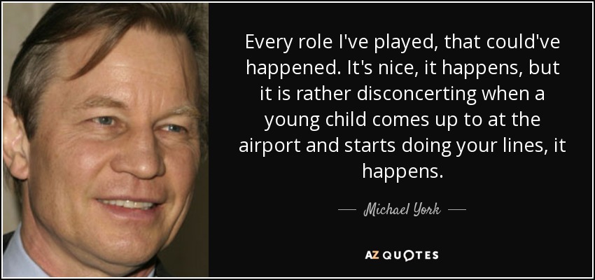 Every role I've played, that could've happened. It's nice, it happens, but it is rather disconcerting when a young child comes up to at the airport and starts doing your lines, it happens. - Michael York