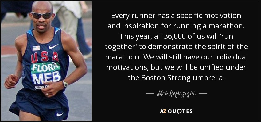 Every runner has a specific motivation and inspiration for running a marathon. This year, all 36,000 of us will 'run together' to demonstrate the spirit of the marathon. We will still have our individual motivations, but we will be unified under the Boston Strong umbrella. - Meb Keflezighi