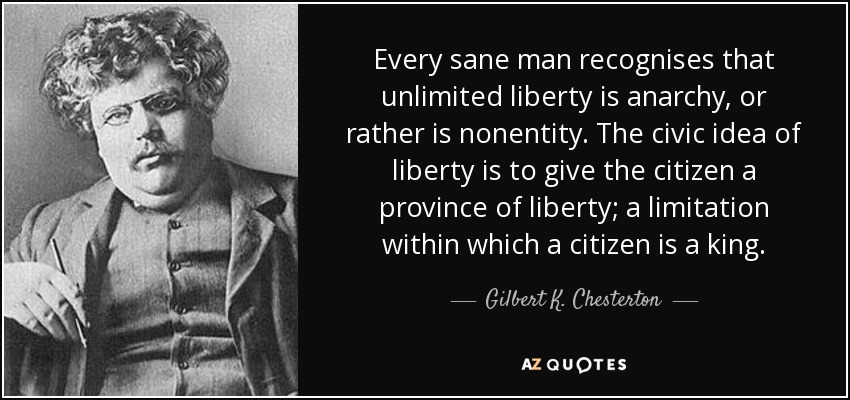 Every sane man recognises that unlimited liberty is anarchy, or rather is nonentity. The civic idea of liberty is to give the citizen a province of liberty; a limitation within which a citizen is a king. - Gilbert K. Chesterton