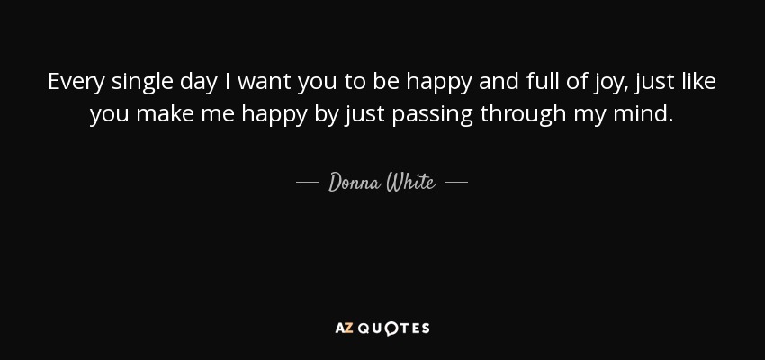Every single day I want you to be happy and full of joy, just like you make me happy by just passing through my mind. - Donna White