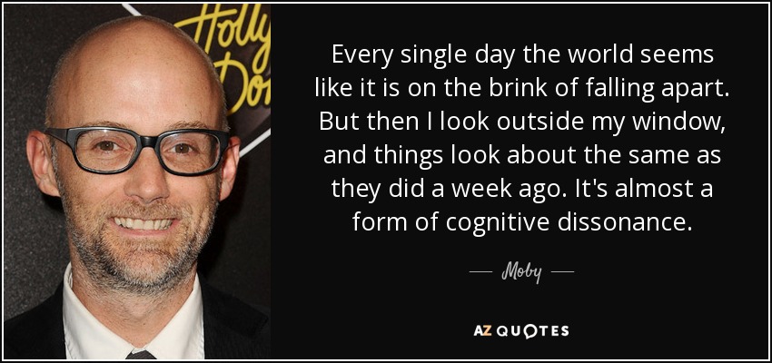 Every single day the world seems like it is on the brink of falling apart. But then I look outside my window, and things look about the same as they did a week ago. It's almost a form of cognitive dissonance. - Moby