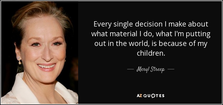 Every single decision I make about what material I do, what I'm putting out in the world, is because of my children. - Meryl Streep