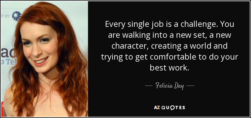 Every single job is a challenge. You are walking into a new set, a new character, creating a world and trying to get comfortable to do your best work. - Felicia Day